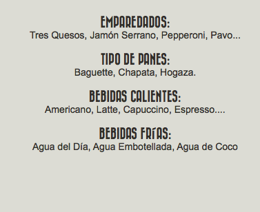 &nbsp;Emparedados: Tres Quesos, Jamón Serrano, Pepperoni, Pavo... Tipo de Panes: Baguette, Chapata, Hogaza. Bebidas Calientes: Americano, Latte, Capuccino, Espresso.... Bebidas Frías: Agua del Día, Agua Embotellada, Agua de Coco 