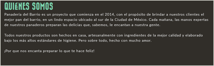QUIÉNES SOMOS Panadería del Barrio es un proyecto que comienza en el 2014, con el propósito de brindar a nuestros clientes el mejor pan del barrio, en un lindo espacio ubicado al sur de la Ciudad de México. Cada mañana, las manos expertas de nuestros panaderos preparan las delicias que, sabemos, le encantan a nuestra gente. Todos nuestros productos son hechos en casa, artesanalmente con ingredientes de la mejor calidad y elaborado bajo los más altos estándares de higiene. Pero sobre todo, hecho con mucho amor. ¡Por que nos encanta preparar lo que te hace feliz! 